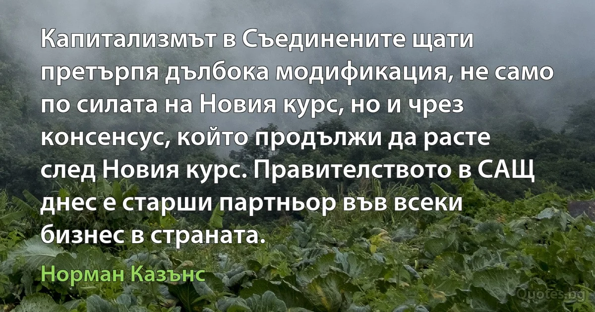 Капитализмът в Съединените щати претърпя дълбока модификация, не само по силата на Новия курс, но и чрез консенсус, който продължи да расте след Новия курс. Правителството в САЩ днес е старши партньор във всеки бизнес в страната. (Норман Казънс)