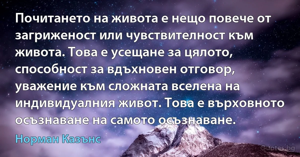 Почитането на живота е нещо повече от загриженост или чувствителност към живота. Това е усещане за цялото, способност за вдъхновен отговор, уважение към сложната вселена на индивидуалния живот. Това е върховното осъзнаване на самото осъзнаване. (Норман Казънс)