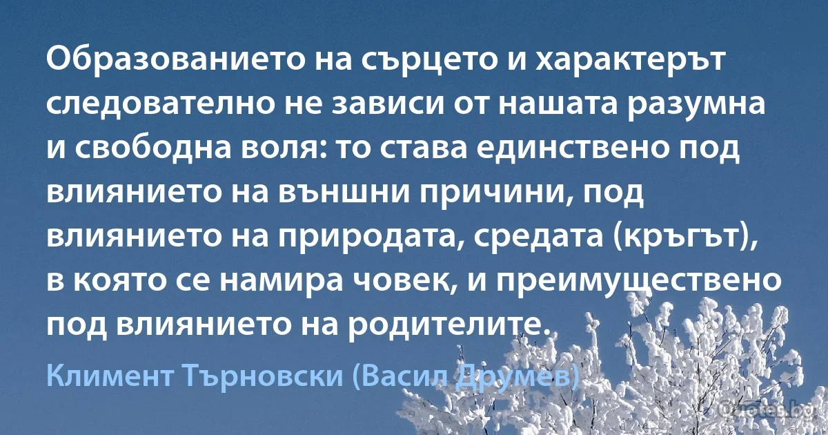 Образованието на сърцето и характерът следователно не зависи от нашата разумна и свободна воля: то става единствено под влиянието на външни причини, под влиянието на природата, средата (кръгът), в която се намира човек, и преимуществено под влиянието на родителите. (Климент Търновски (Васил Друмев))
