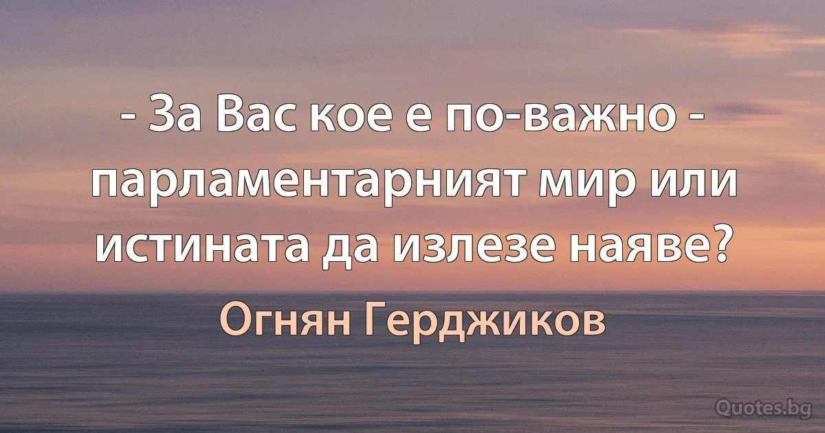 - За Вас кое е по-важно - парламентарният мир или истината да излезе наяве? (Огнян Герджиков)