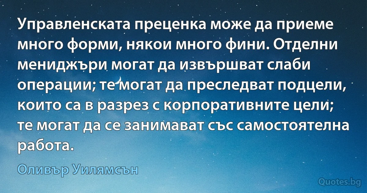 Управленската преценка може да приеме много форми, някои много фини. Отделни мениджъри могат да извършват слаби операции; те могат да преследват подцели, които са в разрез с корпоративните цели; те могат да се занимават със самостоятелна работа. (Оливър Уилямсън)