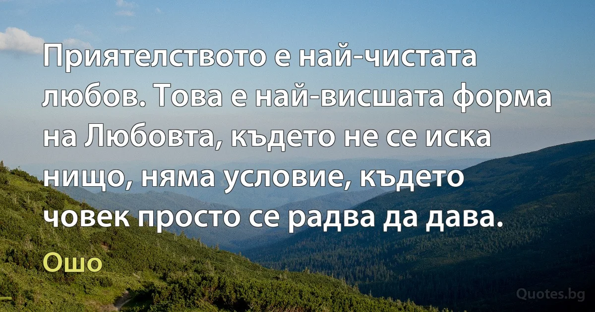 Приятелството е най-чистата любов. Това е най-висшата форма на Любовта, където не се иска нищо, няма условие, където човек просто се радва да дава. (Ошо)