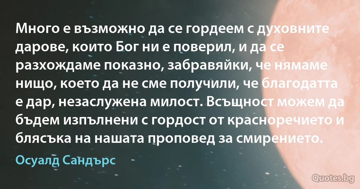 Много е възможно да се гордеем с духовните дарове, които Бог ни е поверил, и да се разхождаме показно, забравяйки, че нямаме нищо, което да не сме получили, че благодатта е дар, незаслужена милост. Всъщност можем да бъдем изпълнени с гордост от красноречието и блясъка на нашата проповед за смирението. (Осуалд Сандърс)