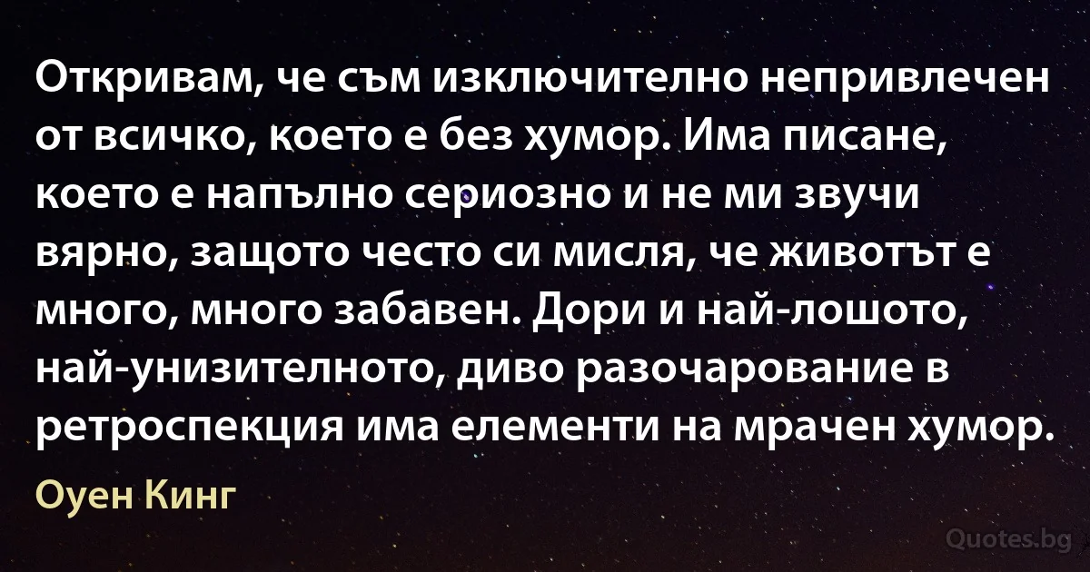 Откривам, че съм изключително непривлечен от всичко, което е без хумор. Има писане, което е напълно сериозно и не ми звучи вярно, защото често си мисля, че животът е много, много забавен. Дори и най-лошото, най-унизителното, диво разочарование в ретроспекция има елементи на мрачен хумор. (Оуен Кинг)