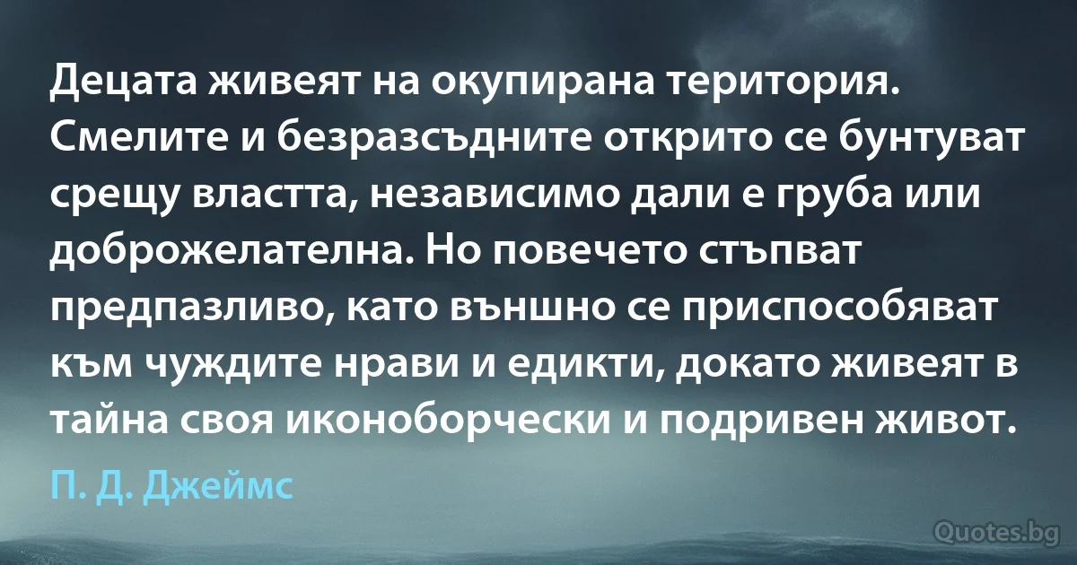 Децата живеят на окупирана територия. Смелите и безразсъдните открито се бунтуват срещу властта, независимо дали е груба или доброжелателна. Но повечето стъпват предпазливо, като външно се приспособяват към чуждите нрави и едикти, докато живеят в тайна своя иконоборчески и подривен живот. (П. Д. Джеймс)