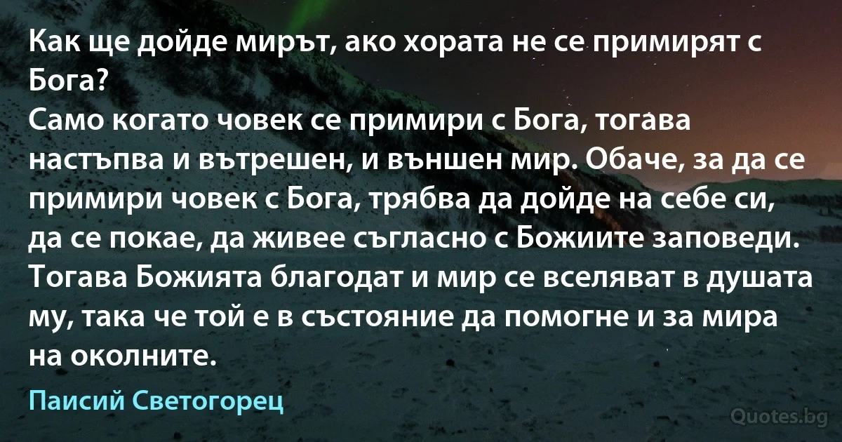 Как ще дойде мирът, ако хората не се примирят с Бога?
Само когато човек се примири с Бога, тогава настъпва и вътрешен, и външен мир. Обаче, за да се примири човек с Бога, трябва да дойде на себе си, да се покае, да живее съгласно с Божиите заповеди. Тогава Божията благодат и мир се вселяват в душата му, така че той е в състояние да помогне и за мира на околните. (Паисий Светогорец)