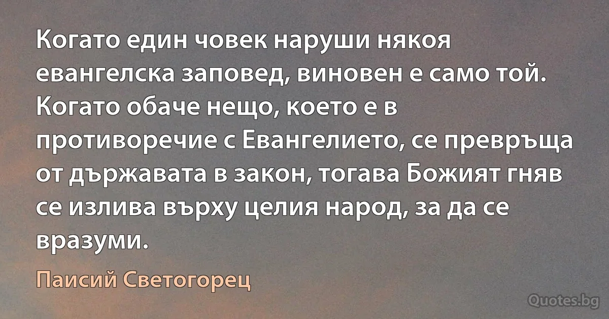 Когато един човек наруши някоя евангелска заповед, виновен е само той. Когато обаче нещо, което е в противоречие с Евангелието, се превръща от държавата в закон, тогава Божият гняв се излива върху целия народ, за да се вразуми. (Паисий Светогорец)