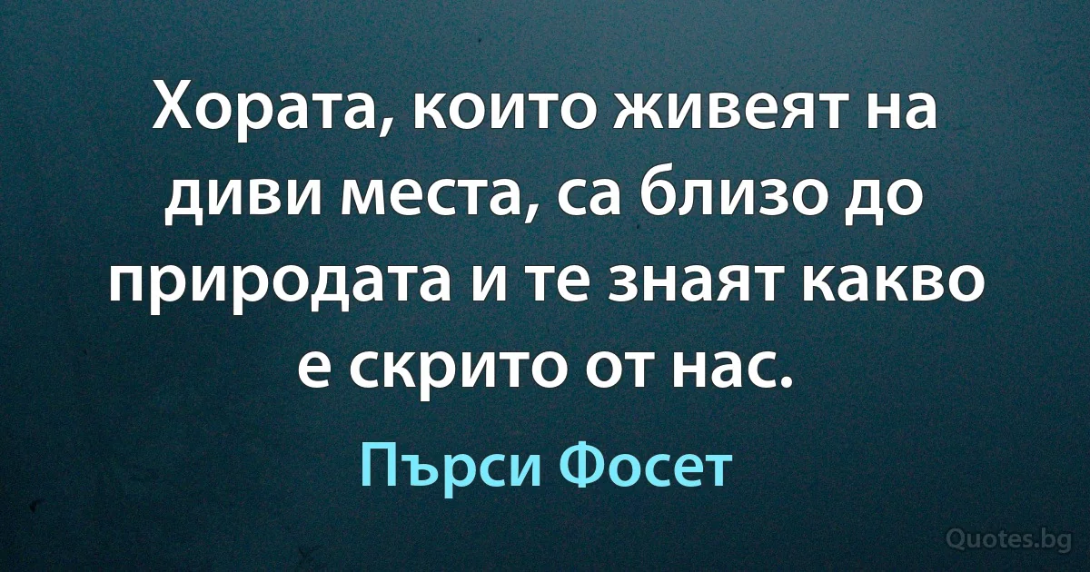 Хората, които живеят на диви места, са близо до природата и те знаят какво е скрито от нас. (Пърси Фосет)