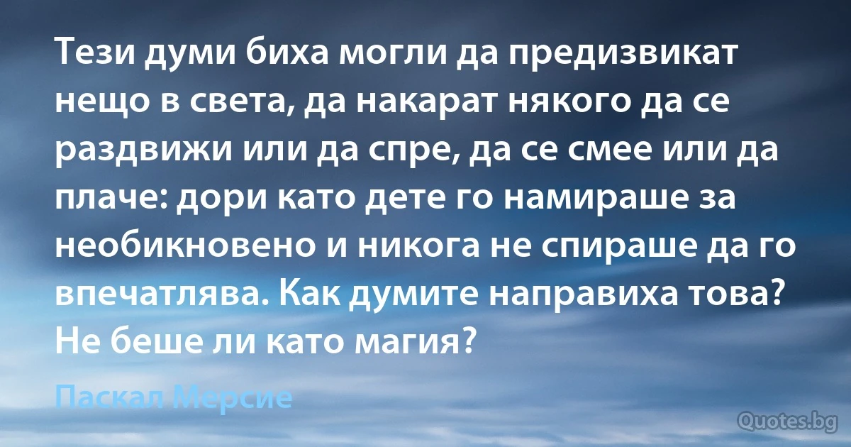 Тези думи биха могли да предизвикат нещо в света, да накарат някого да се раздвижи или да спре, да се смее или да плаче: дори като дете го намираше за необикновено и никога не спираше да го впечатлява. Как думите направиха това? Не беше ли като магия? (Паскал Мерсие)