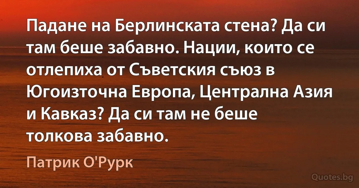 Падане на Берлинската стена? Да си там беше забавно. Нации, които се отлепиха от Съветския съюз в Югоизточна Европа, Централна Азия и Кавказ? Да си там не беше толкова забавно. (Патрик О'Рурк)