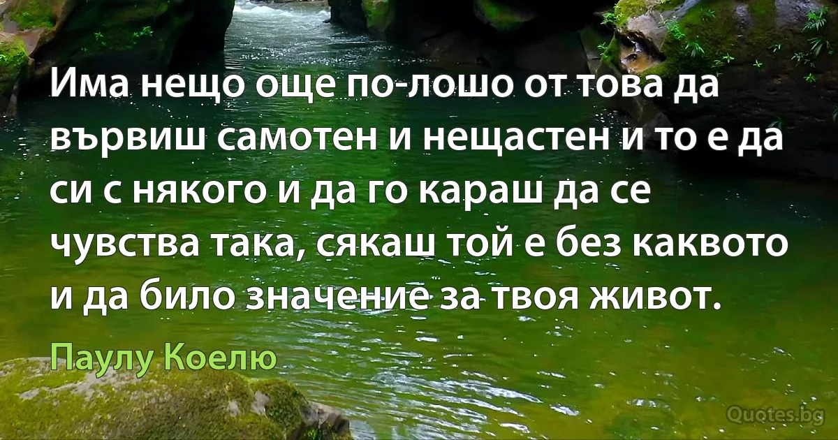 Има нещо още по-лошо от това да вървиш самотен и нещастен и то е да си с някого и да го караш да се чувства така, сякаш той е без каквото и да било значение за твоя живот. (Паулу Коелю)