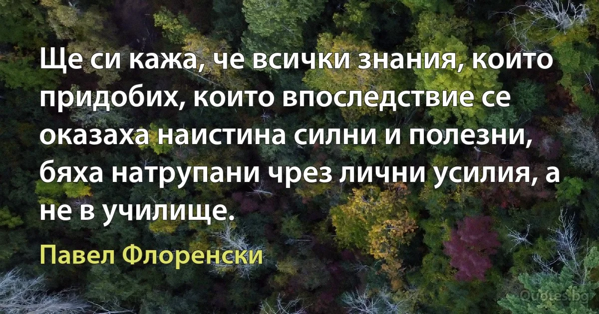 Ще си кажа, че всички знания, които придобих, които впоследствие се оказаха наистина силни и полезни, бяха натрупани чрез лични усилия, а не в училище. (Павел Флоренски)