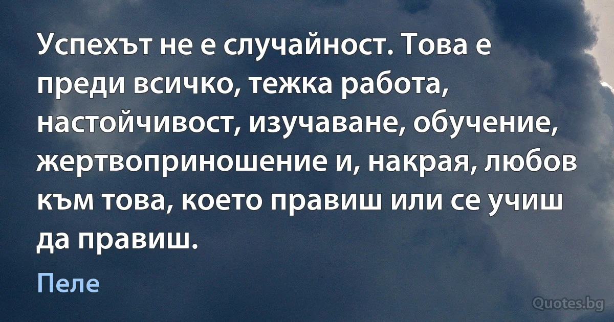 Успехът не е случайност. Това е преди всичко, тежка работа, настойчивост, изучаване, обучение, жертвоприношение и, накрая, любов към това, което правиш или се учиш да правиш. (Пеле)