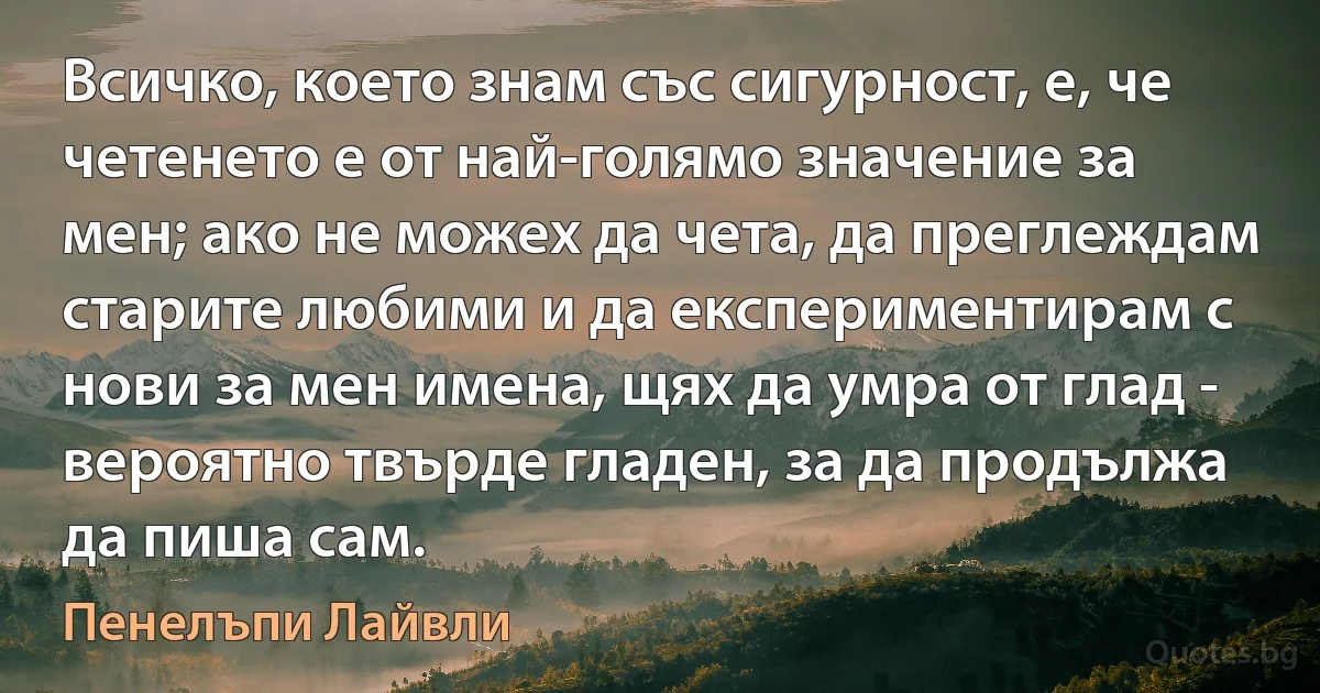 Всичко, което знам със сигурност, е, че четенето е от най-голямо значение за мен; ако не можех да чета, да преглеждам старите любими и да експериментирам с нови за мен имена, щях да умра от глад - вероятно твърде гладен, за да продължа да пиша сам. (Пенелъпи Лайвли)