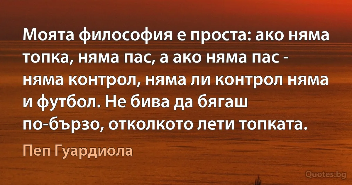 Моята философия е проста: ако няма топка, няма пас, а ако няма пас - няма контрол, няма ли контрол няма и футбол. Не бива да бягаш по-бързо, отколкото лети топката. (Пеп Гуардиола)