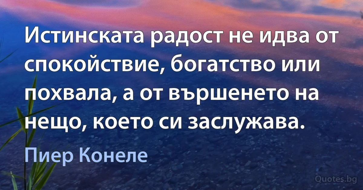 Истинската радост не идва от спокойствие, богатство или похвала, а от вършенето на нещо, което си заслужава. (Пиер Конeле)