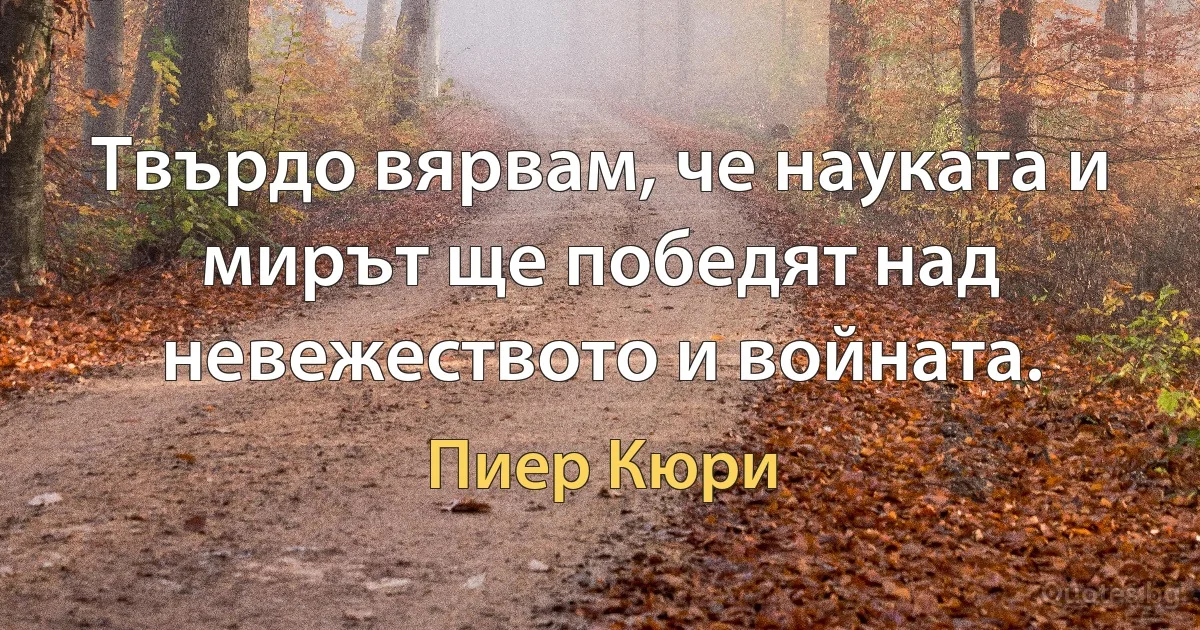 Твърдо вярвам, че науката и мирът ще победят над невежеството и войната. (Пиер Кюри)