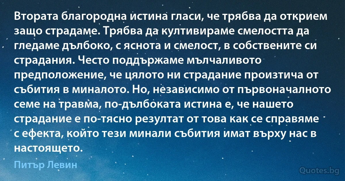 Втората благородна истина гласи, че трябва да открием защо страдаме. Трябва да култивираме смелостта да гледаме дълбоко, с яснота и смелост, в собствените си страдания. Често поддържаме мълчаливото предположение, че цялото ни страдание произтича от събития в миналото. Но, независимо от първоначалното семе на травма, по-дълбоката истина е, че нашето страдание е по-тясно резултат от това как се справяме с ефекта, който тези минали събития имат върху нас в настоящето. (Питър Левин)