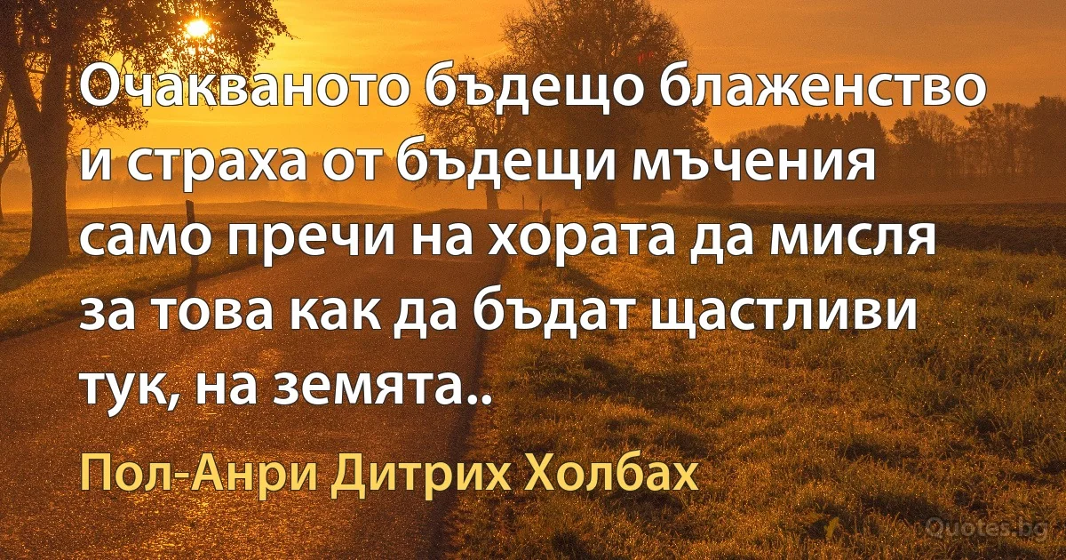 Очакваното бъдещо блаженство и страха от бъдещи мъчения само пречи на хората да мисля за това как да бъдат щастливи тук, на земята.. (Пол-Анри Дитрих Холбах)