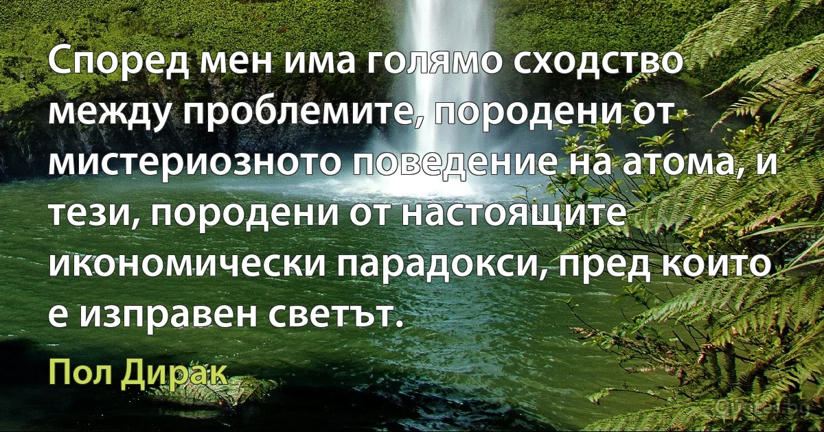 Според мен има голямо сходство между проблемите, породени от мистериозното поведение на атома, и тези, породени от настоящите икономически парадокси, пред които е изправен светът. (Пол Дирак)