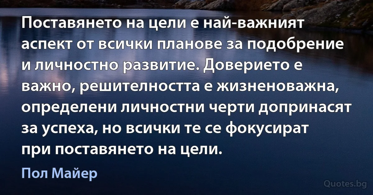 Поставянето на цели е най-важният аспект от всички планове за подобрение и личностно развитие. Доверието е важно, решителността е жизненоважна, определени личностни черти допринасят за успеха, но всички те се фокусират при поставянето на цели. (Пол Майер)