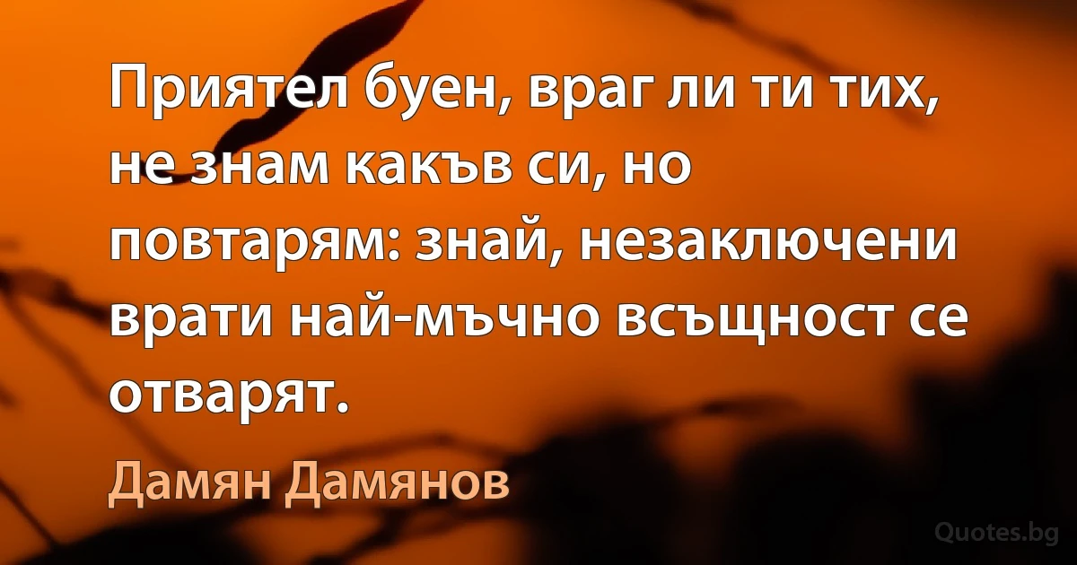 Приятел буен, враг ли ти тих, не знам какъв си, но повтарям: знай, незаключени врати най-мъчно всъщност се отварят. (Дамян Дамянов)
