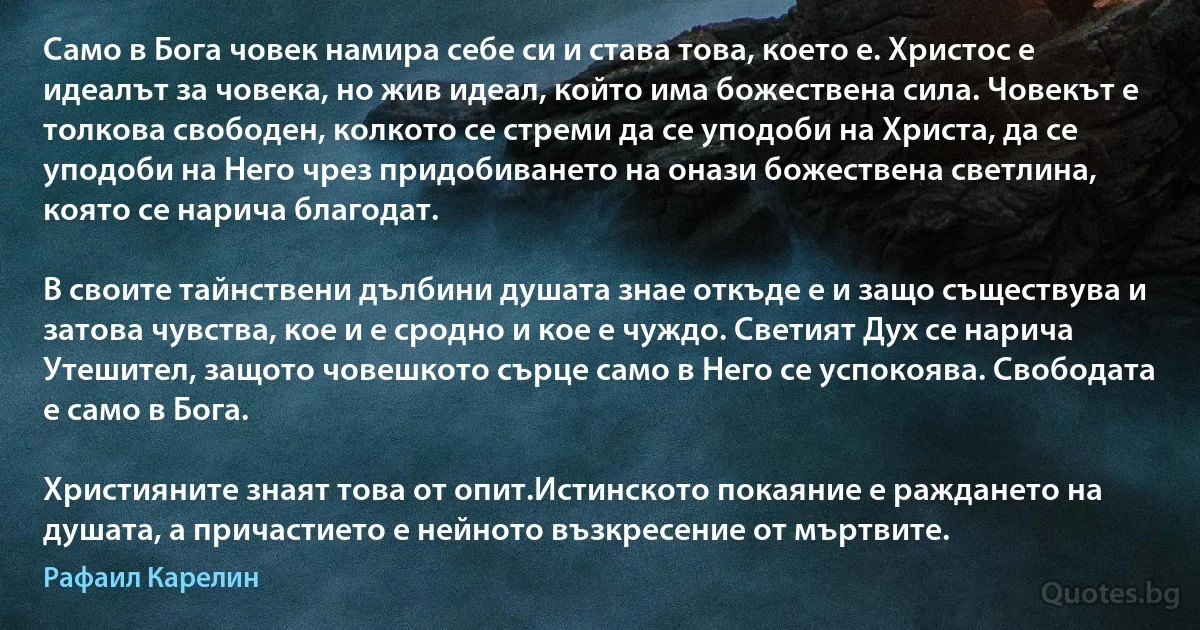 Само в Бога човек намира себе си и става това, което е. Христос е идеалът за човека, но жив идеал, който има божествена сила. Човекът е толкова свободен, колкото се стреми да се уподоби на Христа, да се уподоби на Него чрез придобиването на онази божествена светлина, която се нарича благодат.

В своите тайнствени дълбини душата знае откъде е и защо съществува и затова чувства, кое и е сродно и кое е чуждо. Светият Дух се нарича Утешител, защото човешкото сърце само в Него се успокоява. Свободата е само в Бога.

Християните знаят това от опит.Истинското покаяние е раждането на душата, а причастието е нейното възкресение от мъртвите. (Рафаил Карелин)