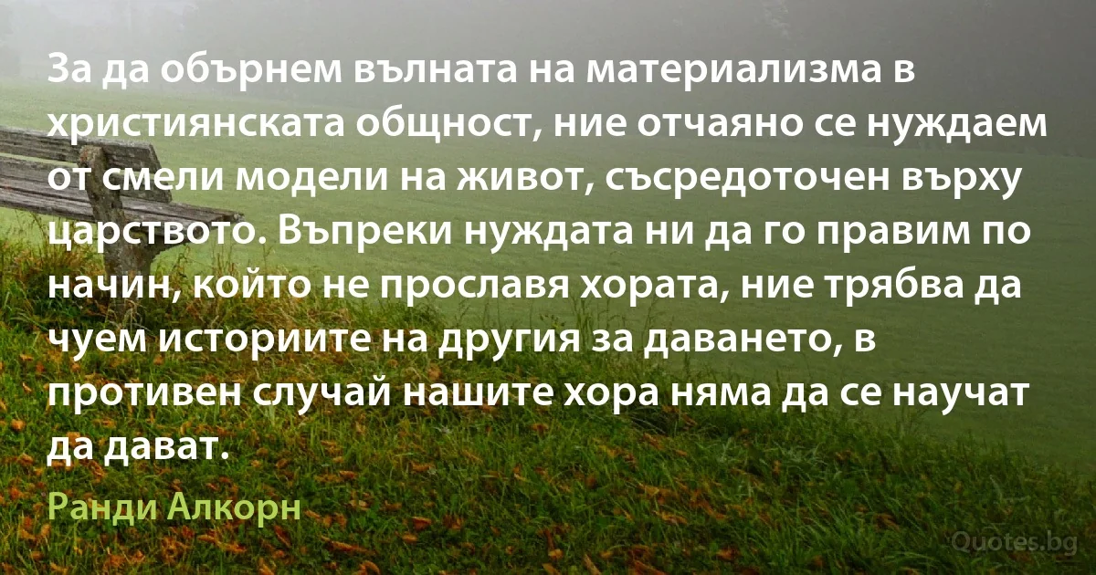 За да обърнем вълната на материализма в християнската общност, ние отчаяно се нуждаем от смели модели на живот, съсредоточен върху царството. Въпреки нуждата ни да го правим по начин, който не прославя хората, ние трябва да чуем историите на другия за даването, в противен случай нашите хора няма да се научат да дават. (Ранди Алкорн)