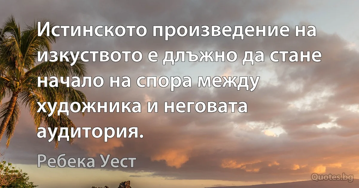 Истинското произведение на изкуството е длъжно да стане начало на спора между художника и неговата аудитория. (Ребека Уест)