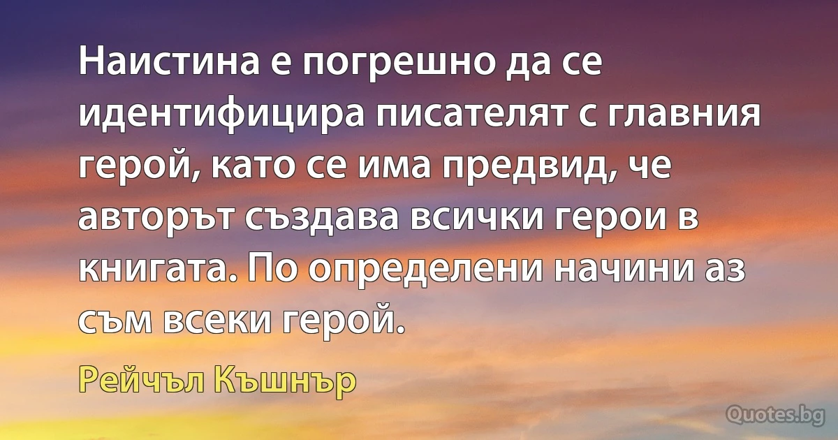 Наистина е погрешно да се идентифицира писателят с главния герой, като се има предвид, че авторът създава всички герои в книгата. По определени начини аз съм всеки герой. (Рейчъл Къшнър)