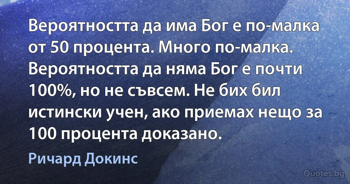 Вероятността да има Бог е по-малка от 50 процента. Много по-малка. Вероятността да няма Бог е почти 100%, но не съвсем. Не бих бил истински учен, ако приемах нещо за 100 процента доказано. (Ричард Докинс)