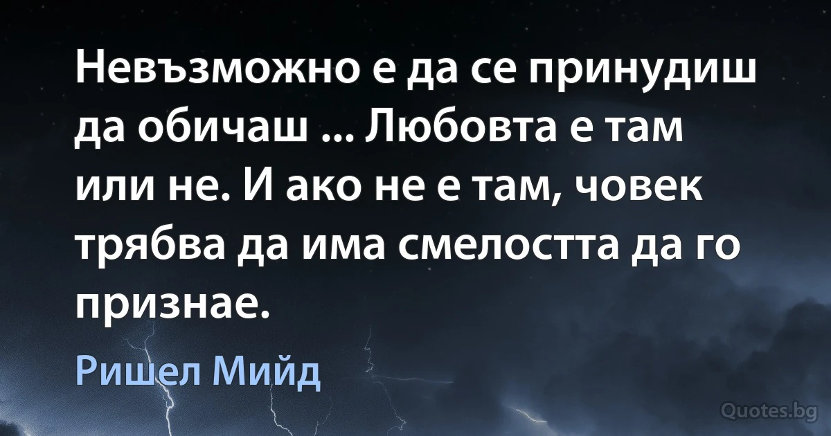 Невъзможно е да се принудиш да обичаш ... Любовта е там или не. И ако не е там, човек трябва да има смелостта да го признае. (Ришел Мийд)