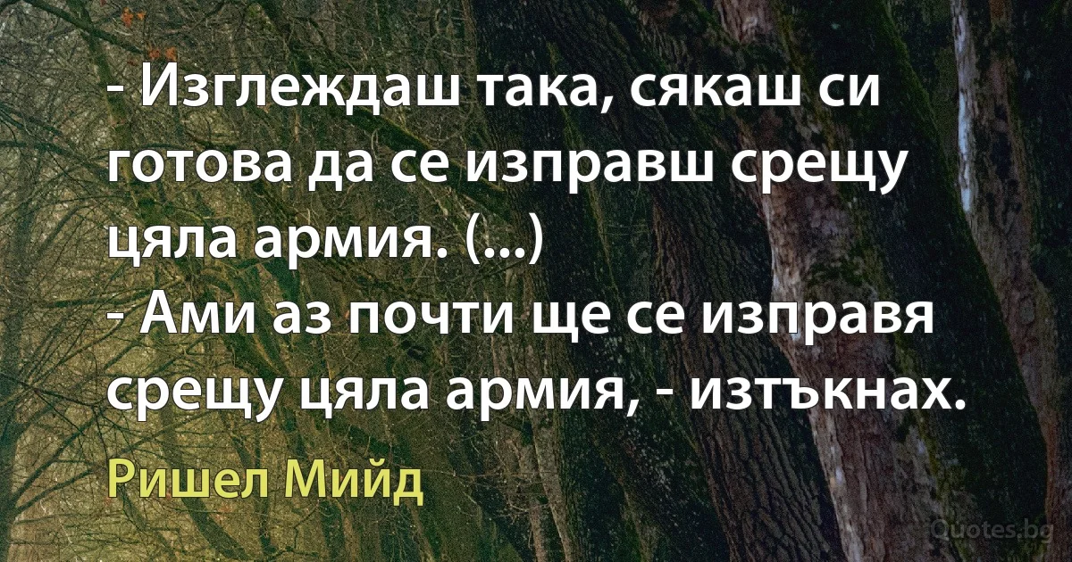 - Изглеждаш така, сякаш си готова да се изправш срещу цяла армия. (...)
- Ами аз почти ще се изправя срещу цяла армия, - изтъкнах. (Ришел Мийд)