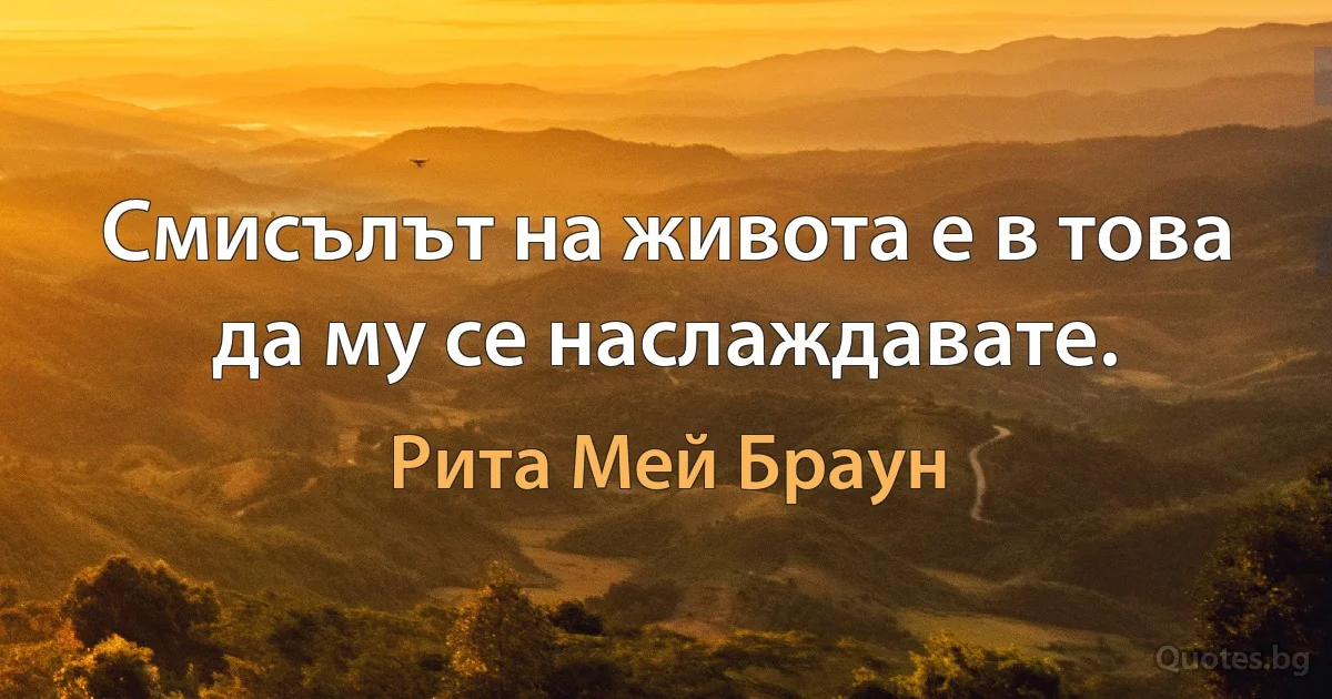 Смисълът на живота е в това да му се наслаждавате. (Рита Мей Браун)