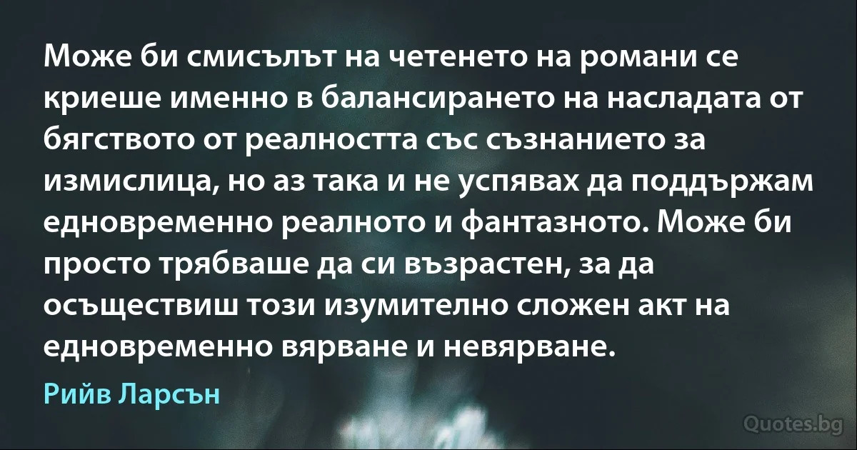 Може би смисълът на четенето на романи се криеше именно в балансирането на насладата от бягството от реалността със съзнанието за измислица, но аз така и не успявах да поддържам едновременно реалното и фантазното. Може би просто трябваше да си възрастен, за да осъществиш този изумително сложен акт на едновременно вярване и невярване. (Рийв Ларсън)