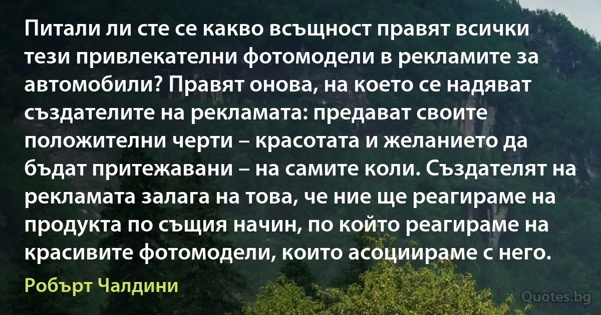 Питали ли сте се какво всъщност правят всички тези привлекателни фотомодели в рекламите за автомобили? Правят онова, на което се надяват създателите на рекламата: предават своите положителни черти – красотата и желанието да бъдат притежавани – на самите коли. Създателят на рекламата залага на това, че ние ще реагираме на продукта по същия начин, по който реагираме на красивите фотомодели, които асоциираме с него. (Робърт Чалдини)