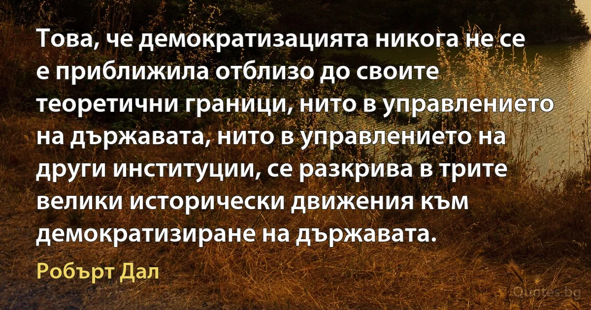 Това, че демократизацията никога не се е приближила отблизо до своите теоретични граници, нито в управлението на държавата, нито в управлението на други институции, се разкрива в трите велики исторически движения към демократизиране на държавата. (Робърт Дал)