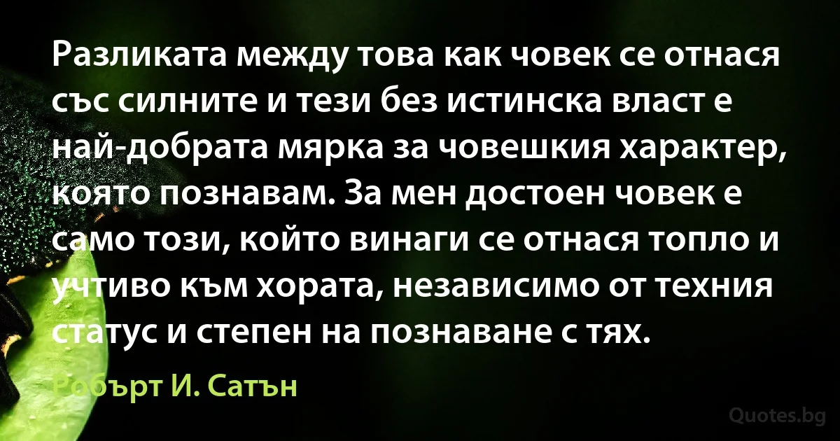 Разликата между това как човек се отнася със силните и тези без истинска власт е най-добрата мярка за човешкия характер, която познавам. За мен достоен човек е само този, който винаги се отнася топло и учтиво към хората, независимо от техния статус и степен на познаване с тях. (Робърт И. Сатън)