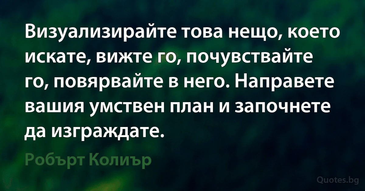 Визуализирайте това нещо, което искате, вижте го, почувствайте го, повярвайте в него. Направете вашия умствен план и започнете да изграждате. (Робърт Колиър)