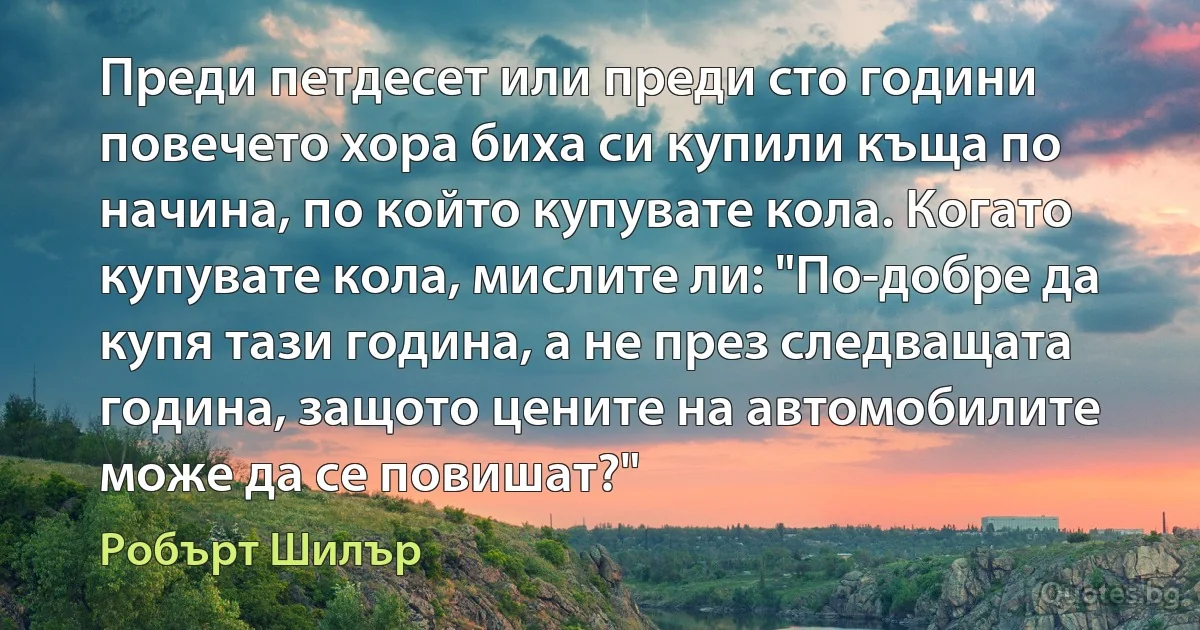 Преди петдесет или преди сто години повечето хора биха си купили къща по начина, по който купувате кола. Когато купувате кола, мислите ли: "По-добре да купя тази година, а не през следващата година, защото цените на автомобилите може да се повишат?" (Робърт Шилър)