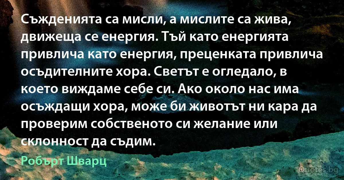 Съжденията са мисли, а мислите са жива, движеща се енергия. Тъй като енергията привлича като енергия, преценката привлича осъдителните хора. Светът е огледало, в което виждаме себе си. Ако около нас има осъждащи хора, може би животът ни кара да проверим собственото си желание или склонност да съдим. (Робърт Шварц)