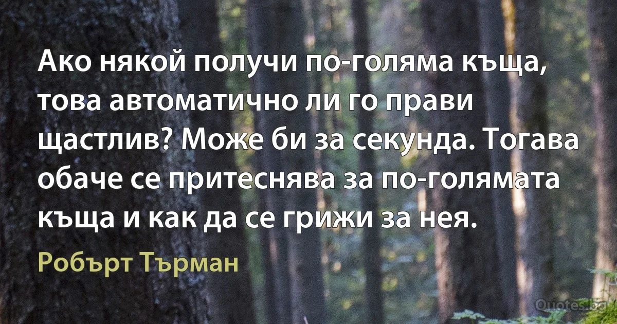 Ако някой получи по-голяма къща, това автоматично ли го прави щастлив? Може би за секунда. Тогава обаче се притеснява за по-голямата къща и как да се грижи за нея. (Робърт Търман)