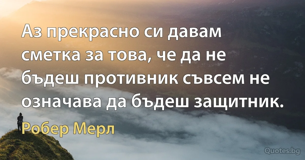 Аз прекрасно си давам сметка за това, че да не бъдеш противник съвсем не означава да бъдеш защитник. (Робер Мерл)