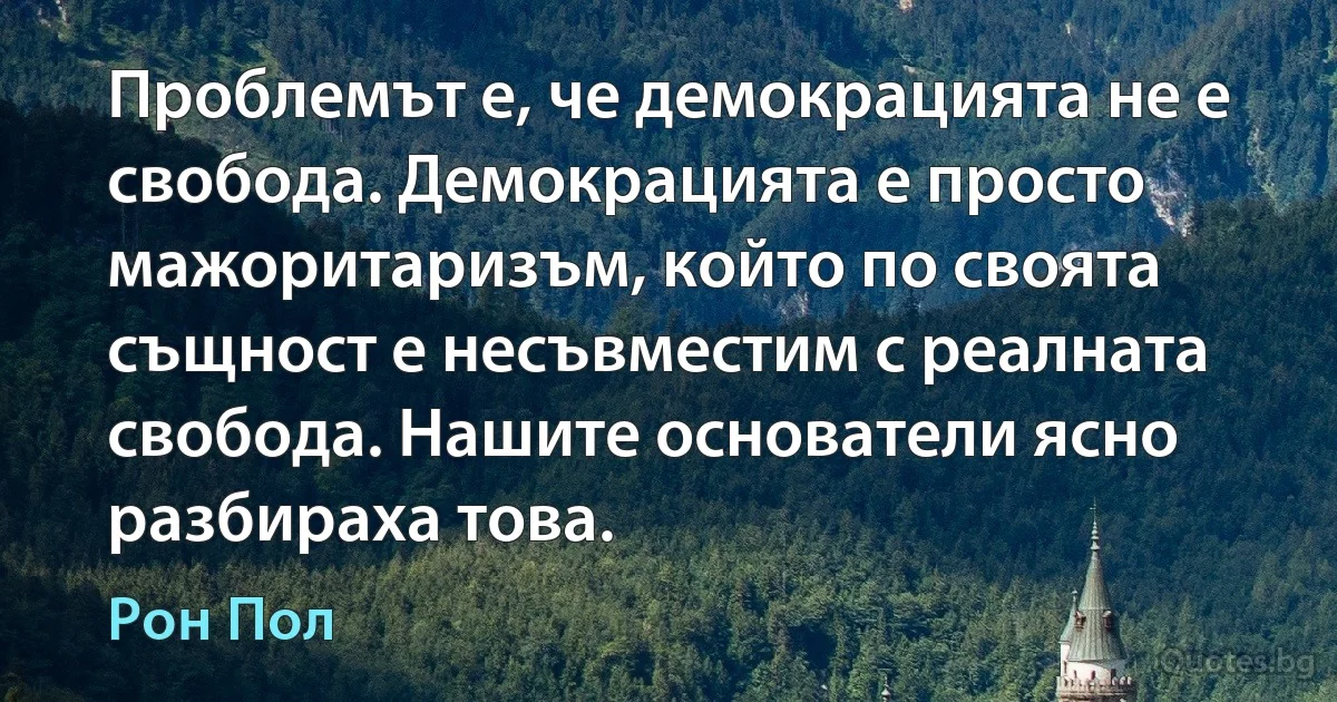 Проблемът е, че демокрацията не е свобода. Демокрацията е просто мажоритаризъм, който по своята същност е несъвместим с реалната свобода. Нашите основатели ясно разбираха това. (Рон Пол)