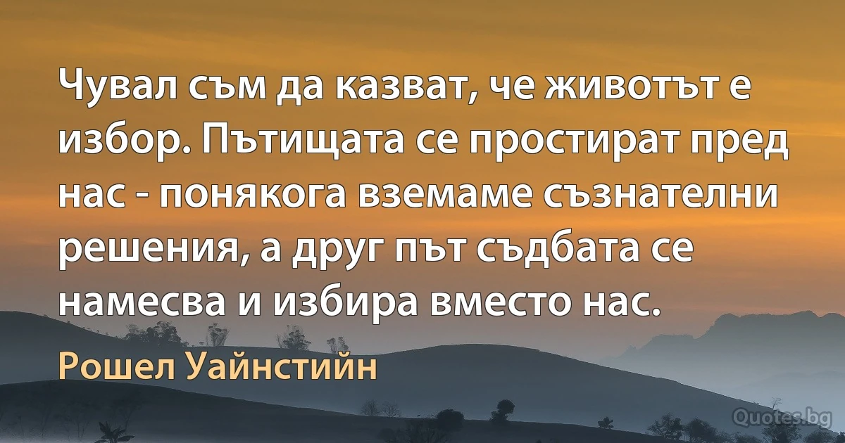 Чувал съм да казват, че животът е избор. Пътищата се простират пред нас - понякога вземаме съзнателни решения, а друг път съдбата се намесва и избира вместо нас. (Рошел Уайнстийн)