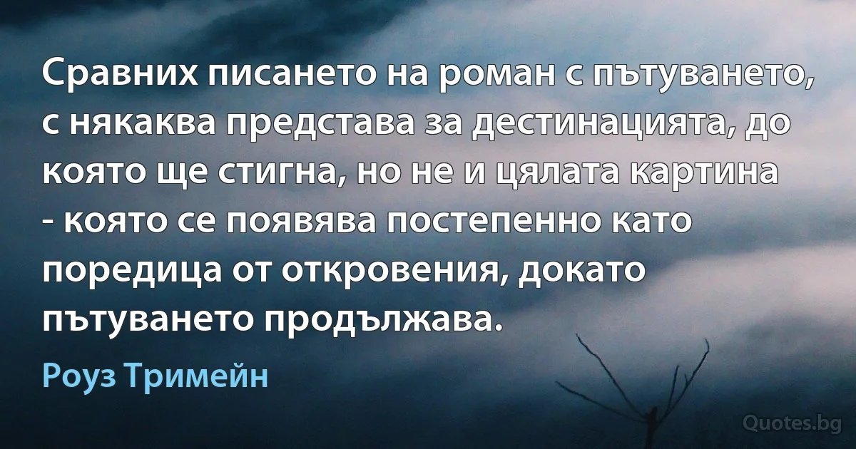 Сравних писането на роман с пътуването, с някаква представа за дестинацията, до която ще стигна, но не и цялата картина - която се появява постепенно като поредица от откровения, докато пътуването продължава. (Роуз Тримейн)