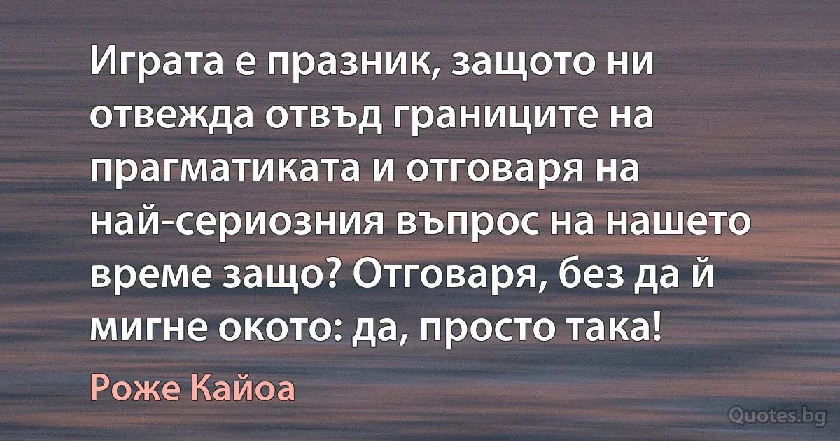 Играта е празник, защото ни отвежда отвъд границите на прагматиката и отговаря на най-сериозния въпрос на нашето време защо? Отговаря, без да й мигне окото: да, просто така! (Роже Кайоа)