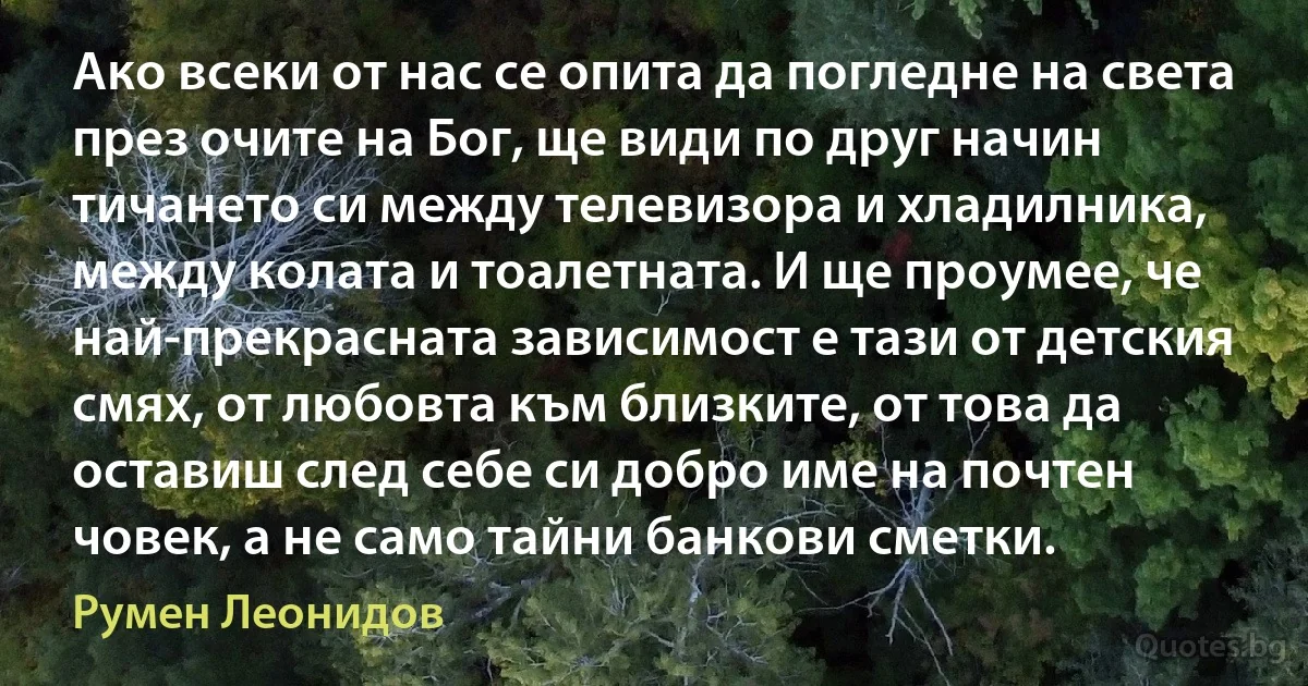 Ако всеки от нас се опита да погледне на света през очите на Бог, ще види по друг начин тичането си между телевизора и хладилника, между колата и тоалетната. И ще проумее, че най-прекрасната зависимост е тази от детския смях, от любовта към близките, от това да оставиш след себе си добро име на почтен човек, а не само тайни банкови сметки. (Румен Леонидов)