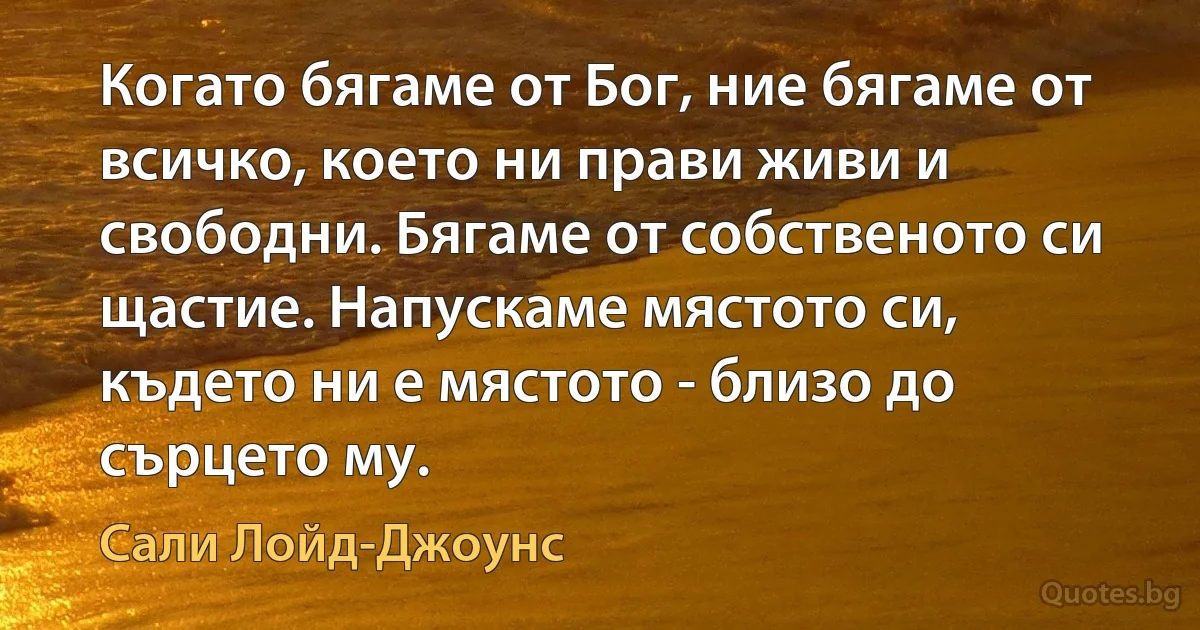 Когато бягаме от Бог, ние бягаме от всичко, което ни прави живи и свободни. Бягаме от собственото си щастие. Напускаме мястото си, където ни е мястото - близо до сърцето му. (Сали Лойд-Джоунс)