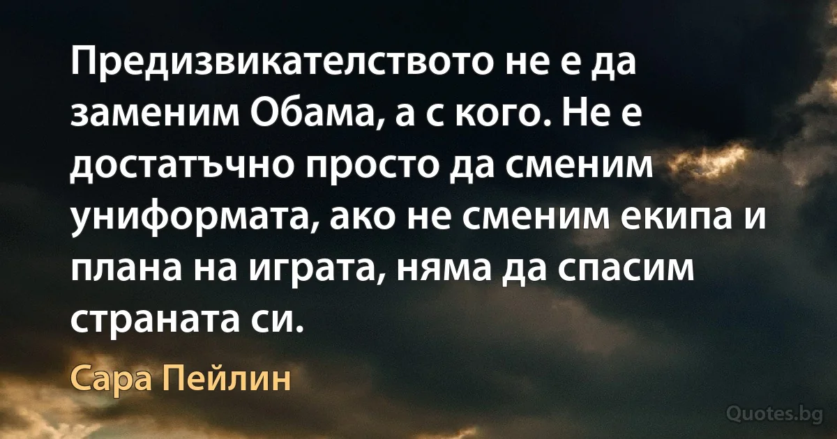 Предизвикателството не е да заменим Обама, а с кого. Не е достатъчно просто да сменим униформата, ако не сменим екипа и плана на играта, няма да спасим страната си. (Сара Пейлин)